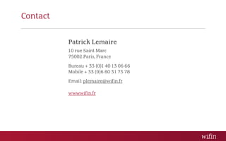Contact

          Patrick Lemaire
          10 rue Saint Marc
          75002 Paris, France
          Bureau + 33 (0)1 40 13 06 66
          Mobile + 33 (0)6 80 31 73 78
          Email: plemaire@wifin.fr

          www.wifin.fr
 