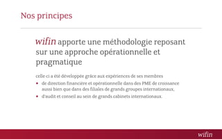 Nos principes

         apporte une méthodologie reposant
   sur une approche opérationnelle et
   pragmatique
   celle-ci a été développée grâce aux expériences de ses membres
    de direction financière et opérationnelle dans des PME de croissance
     aussi bien que dans des filiales de grands groupes internationaux,
    d’audit et conseil au sein de grands cabinets internationaux.
 