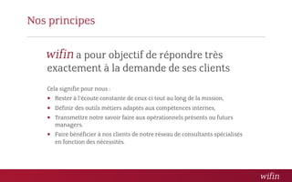 Nos principes

         a pour objectif de répondre très
   exactement à la demande de ses clients
   Cela signifie pour nous :
    Rester à l’écoute constante de ceux-ci tout au long de la mission,
    Définir des outils métiers adaptés aux compétences internes,
    Transmettre notre savoir faire aux opérationnels présents ou futurs
      managers.
    Faire bénéficier à nos clients de notre réseau de consultants spécialisés
      en fonction des nécessités.
 