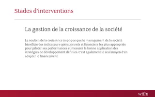 Stades d’interventions

   La gestion de la croissance de la société
   Le soutien de la croissance implique que le management de la société
   bénéficie des indicateurs opérationnels et financiers les plus appropriés
   pour piloter ses performances et mesurer la bonne application des
   stratégies de développement définies. C’est également le seul moyen d’en
   adapter le financement.
 