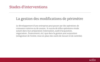 Stades d’interventions

   La gestion des modifications de périmètre
   Le développement d’une entreprise peut passer par des opérations de
   croissance externe ou de cession : le succès de telles opérations réside
   autant dans leur préparation (valorisation, audit d’acquisition,
   négociation , financement, etc.) que dans la gestion post acquisition
   (intégration de l’entité, mise en place des outils de mesure et de contrôle).  
 