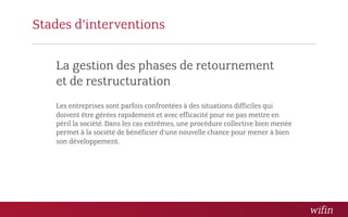 Stades d’interventions

   La gestion des phases de retournement 
   et de restructuration
   Les entreprises sont parfois confrontées à des situations difficiles qui
   doivent être gérées rapidement et avec efficacité pour ne pas mettre en
   péril la société. Dans les cas extrêmes, une procédure collective bien menée
   permet à la société de bénéficier d’une nouvelle chance pour mener à bien
   son développement.
 