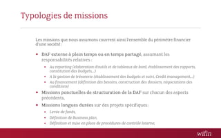 Typologies de missions

   Les missions que nous assumons couvrent ainsi l’ensemble du périmètre financier
   d’une société :

    DAF externe à plein temps ou en temps partagé, assumant les
      responsabilités relatives :
        Au reporting (élaboration d’outils et de tableaux de bord, établissement des rapports,
         constitution des budgets,…)
        A la gestion de trésorerie (établissement des budgets et suivi, Credit management,…)
        Au financement (définition des besoins, construction des dossiers, négociations des
         conditions)
    Missions ponctuelles de structuration de la DAF sur chacun des aspects
      précédents,
    Missions longues durées sur des projets spécifiques :
        Levée de fonds,
        Définition de Business plan,
        Définition et mise en place de procédures de contrôle Interne,
 