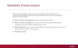 Modalités d’intervention

   Notre souci de répondre au plus juste aux demandes de nos clients tout en
   conservant des budgets d’intervention raisonnables, nous conduit à une grande
   souplesse d’intervention :

    Intervention à temps plein par un intervenant senior,
    DAF en temps partagé par un intervenant senior pour des durées
      variant de un jour à deux semaines par mois,
    DAF déléguée avec un intervenant junior en part time supervisé par un
      senior (environ 1/5ème du temps),
    Missions projet.
 