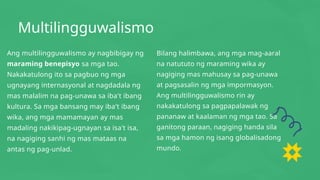Multilingguwalismo
Ang multilingguwalismo ay nagbibigay ng
maraming benepisyo sa mga tao.
Nakakatulong ito sa pagbuo ng mga
ugnayang internasyonal at nagdadala ng
mas malalim na pag-unawa sa iba't ibang
kultura. Sa mga bansang may iba't ibang
wika, ang mga mamamayan ay mas
madaling nakikipag-ugnayan sa isa't isa,
na nagiging sanhi ng mas mataas na
antas ng pag-unlad.
Bilang halimbawa, ang mga mag-aaral
na natututo ng maraming wika ay
nagiging mas mahusay sa pag-unawa
at pagsasalin ng mga impormasyon.
Ang multilingguwalismo rin ay
nakakatulong sa pagpapalawak ng
pananaw at kaalaman ng mga tao. Sa
ganitong paraan, nagiging handa sila
sa mga hamon ng isang globalisadong
mundo.
 