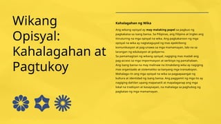 Wikang
Opisyal:
Kahalagahan at
Pagtukoy
Kahalagahan ng Wika
Ang wikang opisyal ay may malaking papel sa pagbuo ng
pagkakaisa sa isang bansa. Sa Pilipinas, ang Filipino at Ingles ang
itinuturing na mga opisyal na wika. Ang pagkakaroon ng mga
opisyal na wika ay nagtataguyod ng mas epektibong
komunikasyon at pag-unawa sa mga mamamayan, lalo na sa
larangan ng edukasyon at gobyerno.
Sa pamamagitan ng wikang opisyal, nagiging mas madali ang
pag-access sa mga impormasyon at serbisyo ng pamahalaan.
Ang isang bansa na may malinaw na itinakdang wika ay nagiging
mas organisado at sistematiko sa kanyang mga transaksyon.
Mahalaga rin ang mga opisyal na wika sa pagpapaangat ng
kultura at identidad ng isang bansa. Ang paggamit ng mga ito ay
nagiging dahilan upang mapanatili at mapalaganap ang mga
lokal na tradisyon at kasaysayan, na mahalaga sa paghubog ng
pagkatao ng mga mamamayan.
 