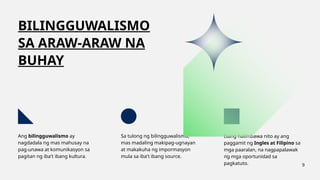 BILINGGUWALISMO
SA ARAW-ARAW NA
BUHAY
Ang bilingguwalismo ay
nagdadala ng mas mahusay na
pag-unawa at komunikasyon sa
pagitan ng iba't ibang kultura.
Sa tulong ng bilingguwalismo,
mas madaling makipag-ugnayan
at makakuha ng impormasyon
mula sa iba't ibang source.
Isang halimbawa nito ay ang
paggamit ng Ingles at Filipino sa
mga paaralan, na nagpapalawak
ng mga oportunidad sa
pagkatuto. 9
 