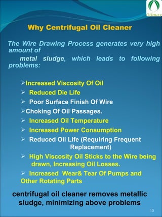 The Wire Drawing Process generates very high amount of  metal sludge , which leads to following problems: Increased Viscosity Of Oil  Reduced Die Life Poor Surface Finish Of Wire Choking Of Oil Passages. Increased Oil Temperature  Increased Power Consumption Reduced Oil Life (Requiring Frequent  Replacement) High Viscosity Oil Sticks to the Wire being  drawn, Increasing Oil Losses. Increased  Wear& Tear Of Pumps and Other Rotating Parts centrifugal oil cleaner removes metallic sludge, minimizing above problems Why Centrifugal Oil Cleaner  