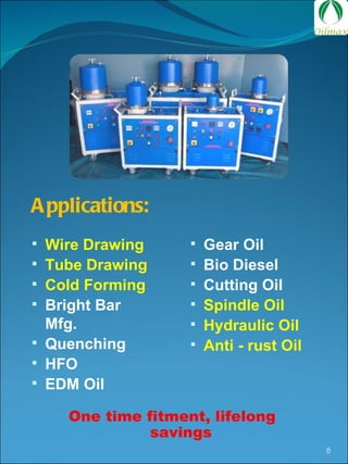 One time fitment, lifelong savings Applications: Wire Drawing Tube Drawing Cold Forming Bright Bar Mfg. Quenching HFO EDM Oil Gear Oil Bio Diesel Cutting Oil Spindle Oil Hydraulic Oil Anti - rust Oil 