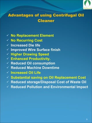 Advantages of using Centrifugal Oil Cleaner No Replacement Element No Recurring Cost Increased Die life Improved Wire Surface finish Higher Drawing Speed Enhanced Productivity. Reduced Oil consumption Reduced Machine Downtime Increased Oil Life Substantial saving on Oil Replacement Cost Reduced storage/Disposal Cost of Waste Oil Reduced Pollution and Environmental Impact  