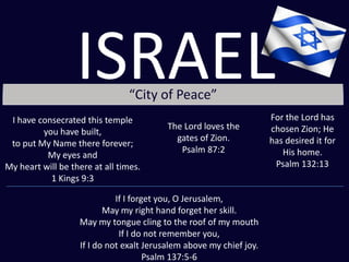 “City of Peace”
I have consecrated this temple
you have built,
to put My Name there forever;
My eyes and
My heart will be there at all times.
1 Kings 9:3
The Lord loves the
gates of Zion.
Psalm 87:2
For the Lord has
chosen Zion; He
has desired it for
His home.
Psalm 132:13
If I forget you, O Jerusalem,
May my right hand forget her skill.
May my tongue cling to the roof of my mouth
If I do not remember you,
If I do not exalt Jerusalem above my chief joy.
Psalm 137:5-6
ISRAEL
 