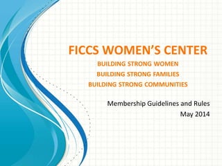 FICCS WOMEN’S CENTER
BUILDING STRONG WOMEN
BUILDING STRONG FAMILIES
BUILDING STRONG COMMUNITIES
Membership Guidelines and Rules
May 2014
 