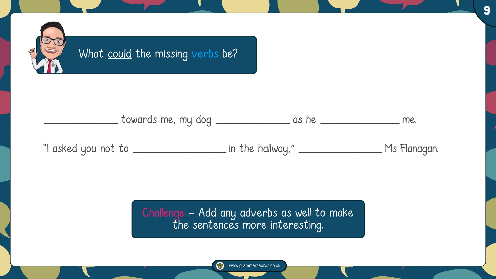 www.grammarsaurus.co.uk
1
9
What could the missing verbs be?
Challenge – Add any adverbs as well to make
the sentences more interesting.
________________ towards me, my dog ________________ as he _________________ me.
"I asked you not to ____________________ in the hallway,” __________________ Ms Flanagan.
 
