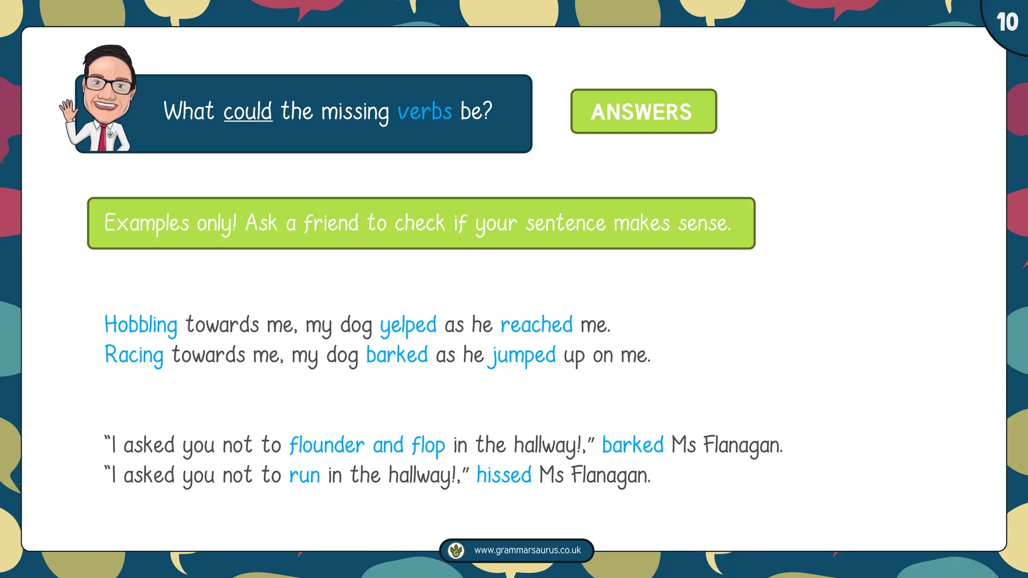 www.grammarsaurus.co.uk
1
10
What could the missing verbs be?
Hobbling towards me, my dog yelped as he reached me.
Racing towards me, my dog barked as he jumped up on me.
"I asked you not to flounder and flop in the hallway!,” barked Ms Flanagan.
"I asked you not to run in the hallway!,” hissed Ms Flanagan.
Examples only! Ask a friend to check if your sentence makes sense.
ANSWERS
 