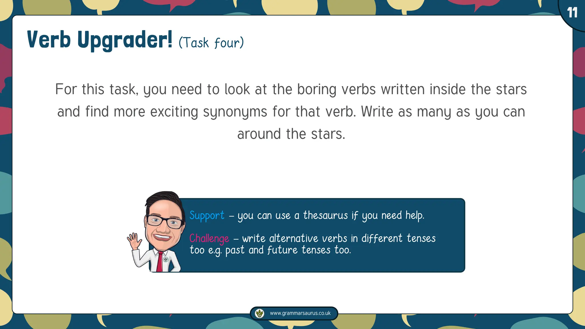 www.grammarsaurus.co.uk
1
11
Verb Upgrader! (Task four)
For this task, you need to look at the boring verbs written inside the stars
and find more exciting synonyms for that verb. Write as many as you can
around the stars.
Support – you can use a thesaurus if you need help.
Challenge – write alternative verbs in different tenses
too e.g. past and future tenses too.
 
