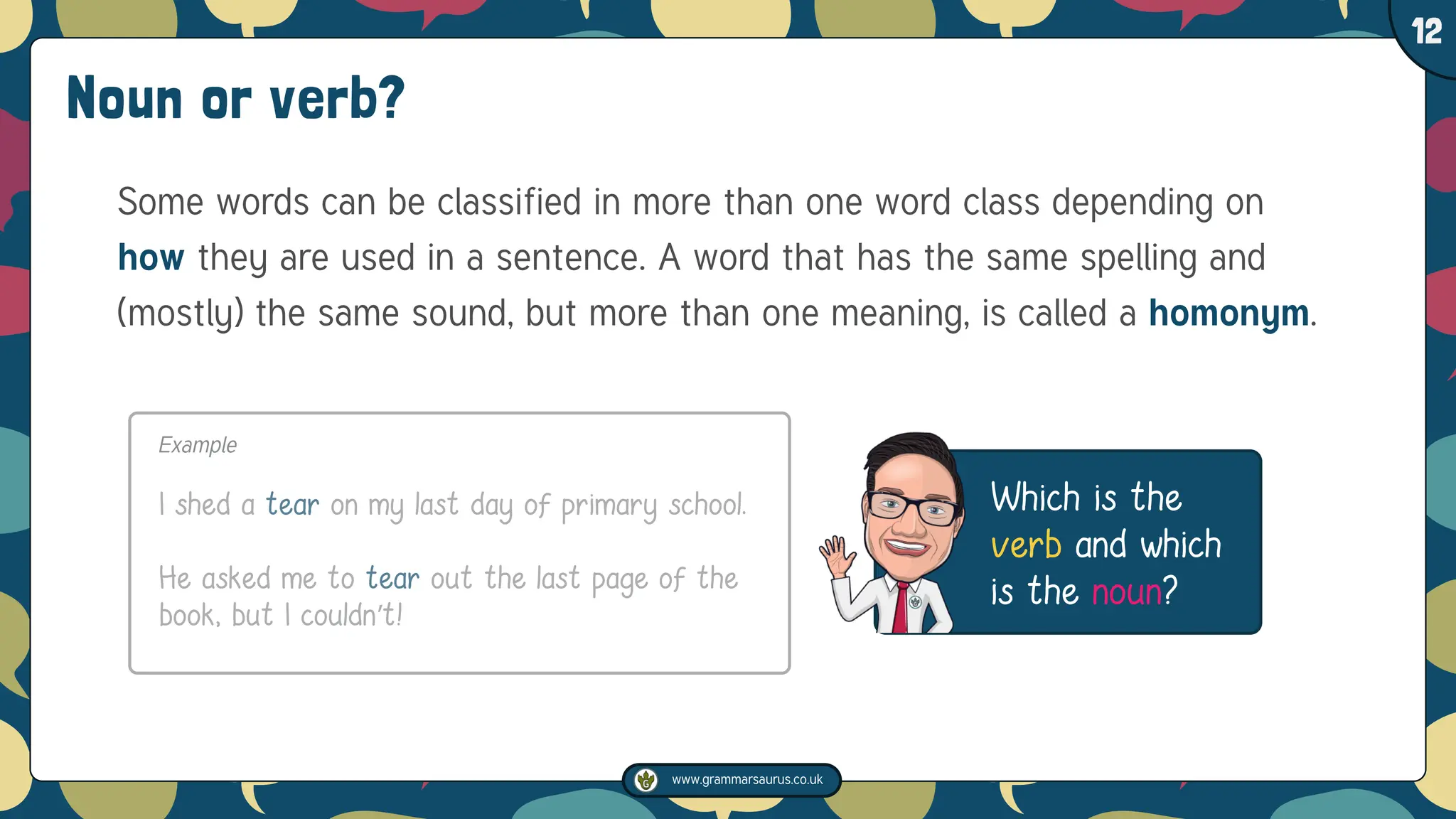 www.grammarsaurus.co.uk
1
12
Which is the
verb and which
is the noun?
Noun or verb?
Some words can be classified in more than one word class depending on
how they are used in a sentence. A word that has the same spelling and
(mostly) the same sound, but more than one meaning, is called a homonym.
Example
I shed a tear on my last day of primary school.
He asked me to tear out the last page of the
book, but I couldn’t!
 