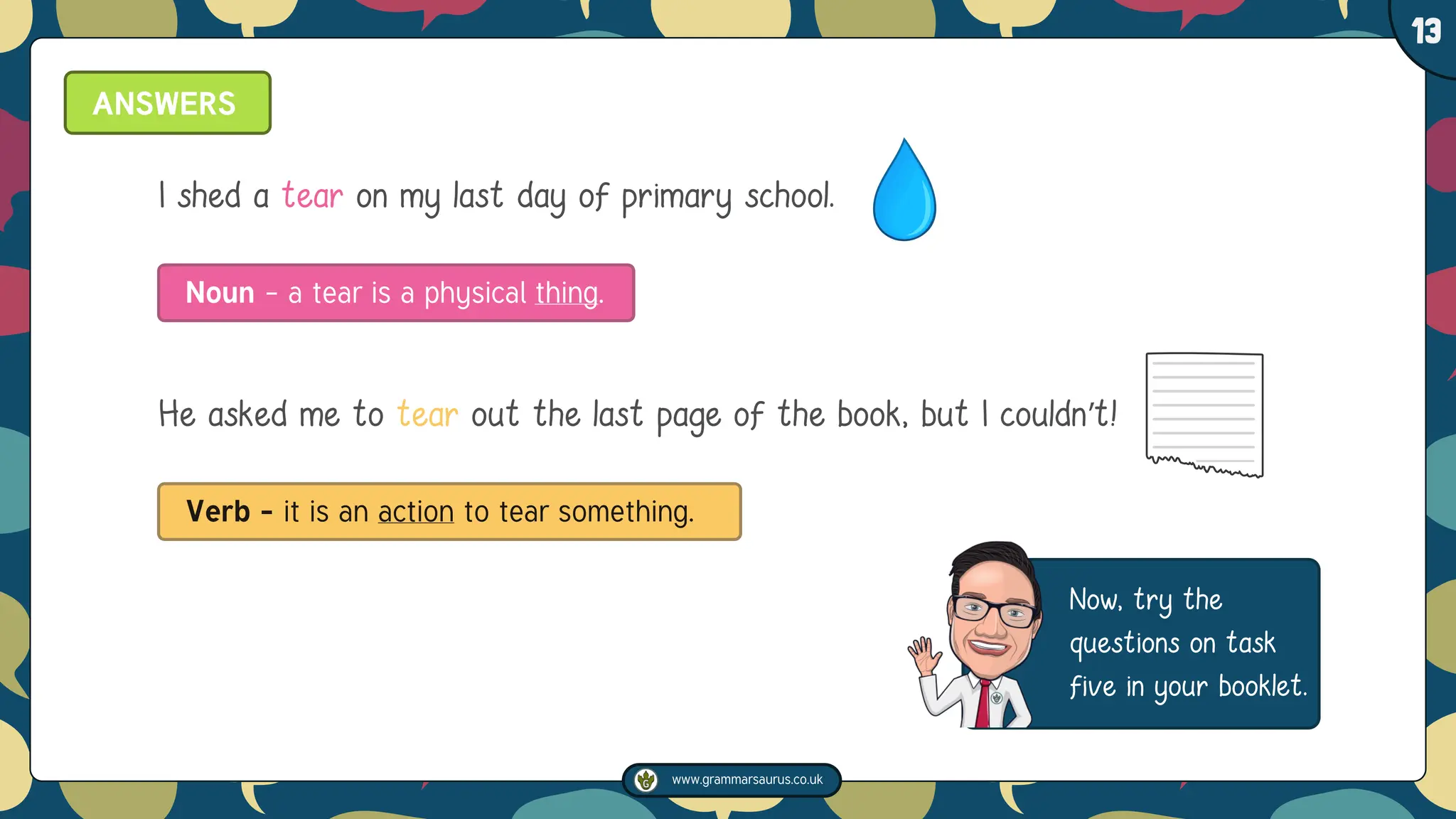 www.grammarsaurus.co.uk
1
13
Now, try the
questions on task
five in your booklet.
ANSWERS
I shed a tear on my last day of primary school.
Noun – a tear is a physical thing.
He asked me to tear out the last page of the book, but I couldn’t!
Verb – it is an action to tear something.
 