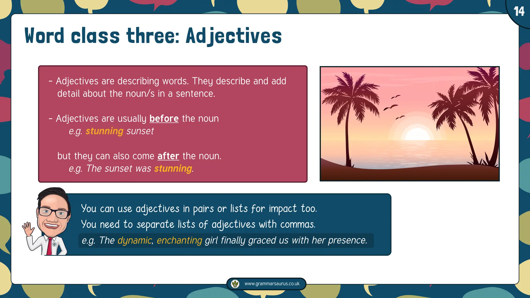 www.grammarsaurus.co.uk
1
14
You can use adjectives in pairs or lists for impact too.
You need to separate lists of adjectives with commas.
e.g. The dynamic, enchanting girl finally graced us with her presence.
Word class three: Adjectives
- Adjectives are describing words. They describe and add
detail about the noun/s in a sentence.
- Adjectives are usually before the noun
e.g. stunning sunset
but they can also come after the noun.
e.g. The sunset was stunning.
 