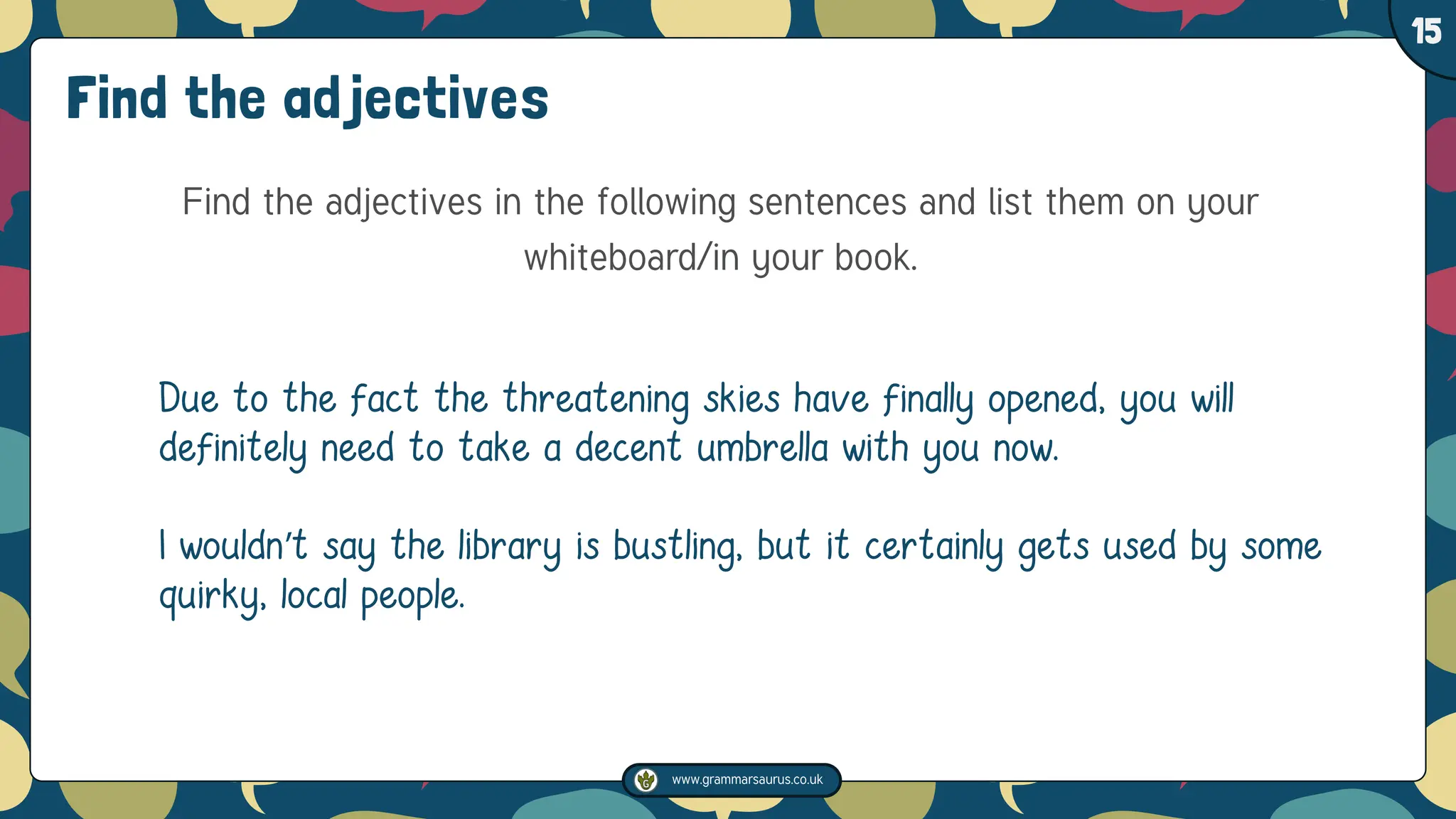 www.grammarsaurus.co.uk
1
15
Find the adjectives
Find the adjectives in the following sentences and list them on your
whiteboard/in your book.
Due to the fact the threatening skies have finally opened, you will
definitely need to take a decent umbrella with you now.
I wouldn’t say the library is bustling, but it certainly gets used by some
quirky, local people.
 