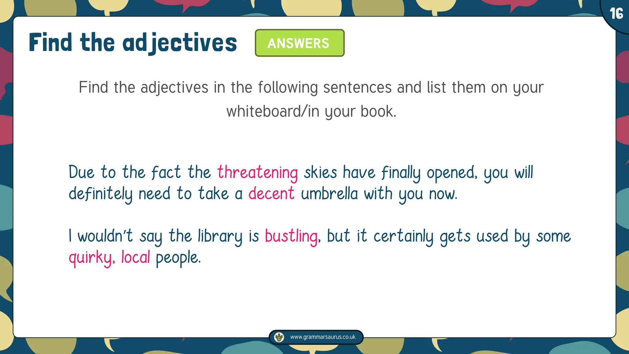 www.grammarsaurus.co.uk
1
16
Find the adjectives
Find the adjectives in the following sentences and list them on your
whiteboard/in your book.
Due to the fact the threatening skies have finally opened, you will
definitely need to take a decent umbrella with you now.
I wouldn’t say the library is bustling, but it certainly gets used by some
quirky, local people.
ANSWERS
 