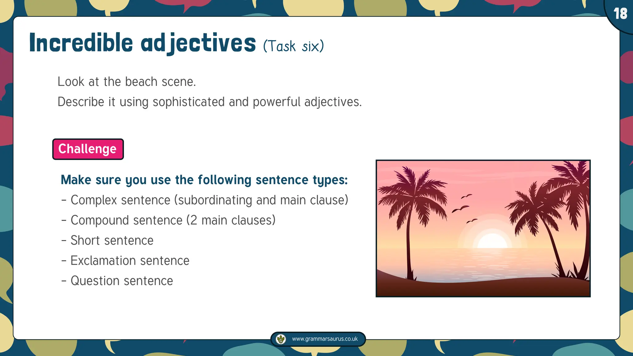 www.grammarsaurus.co.uk
1
18
Incredible adjectives (Task six)
Look at the beach scene.
Describe it using sophisticated and powerful adjectives.
Make sure you use the following sentence types:
- Complex sentence (subordinating and main clause)
- Compound sentence (2 main clauses)
- Short sentence
- Exclamation sentence
- Question sentence
Challenge
 