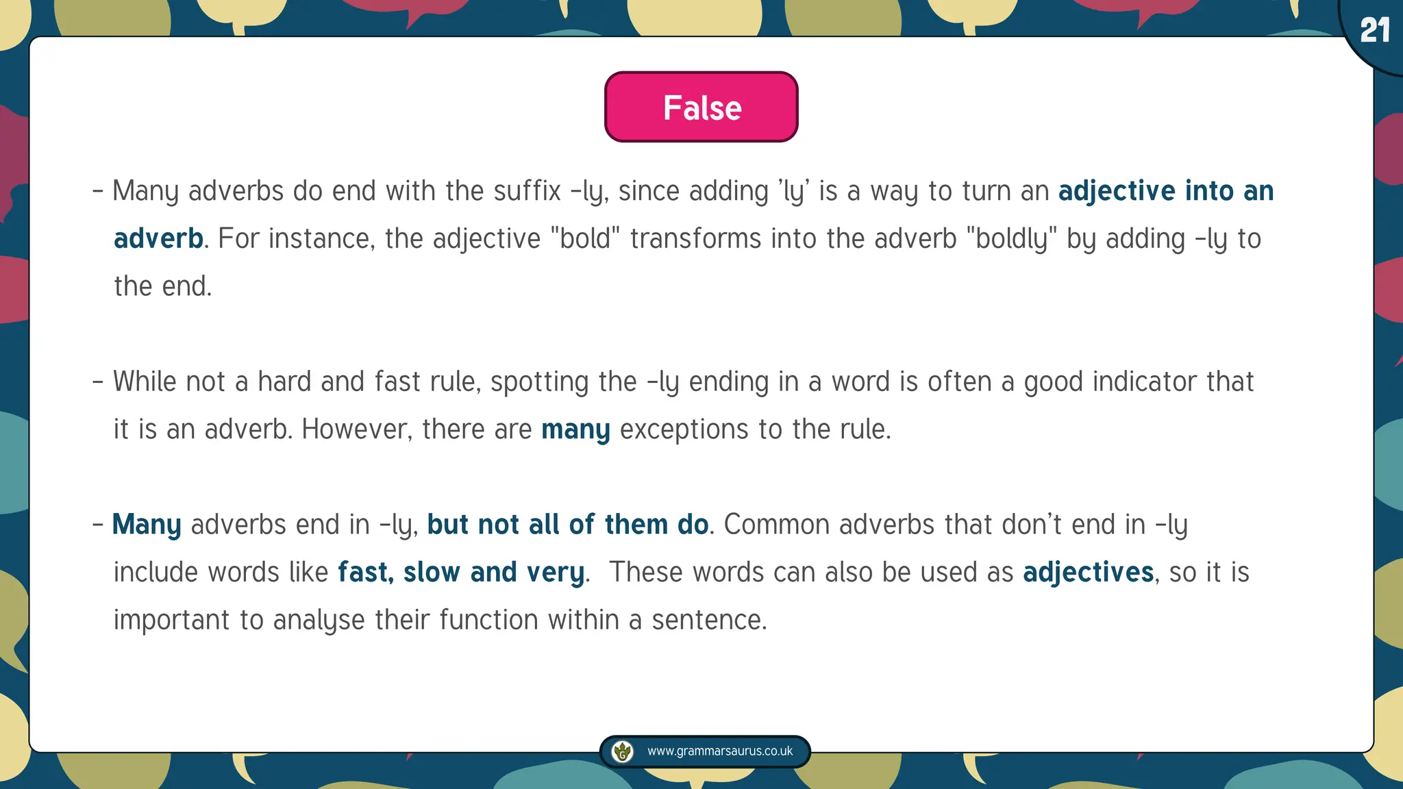www.grammarsaurus.co.uk
1
21
False
- Many adverbs do end with the suffix -ly, since adding ’ly’ is a way to turn an adjective into an
adverb. For instance, the adjective "bold" transforms into the adverb "boldly" by adding -ly to
the end.
- While not a hard and fast rule, spotting the -ly ending in a word is often a good indicator that
it is an adverb. However, there are many exceptions to the rule.
- Many adverbs end in -ly, but not all of them do. Common adverbs that don’t end in -ly
include words like fast, slow and very. These words can also be used as adjectives, so it is
important to analyse their function within a sentence.
 