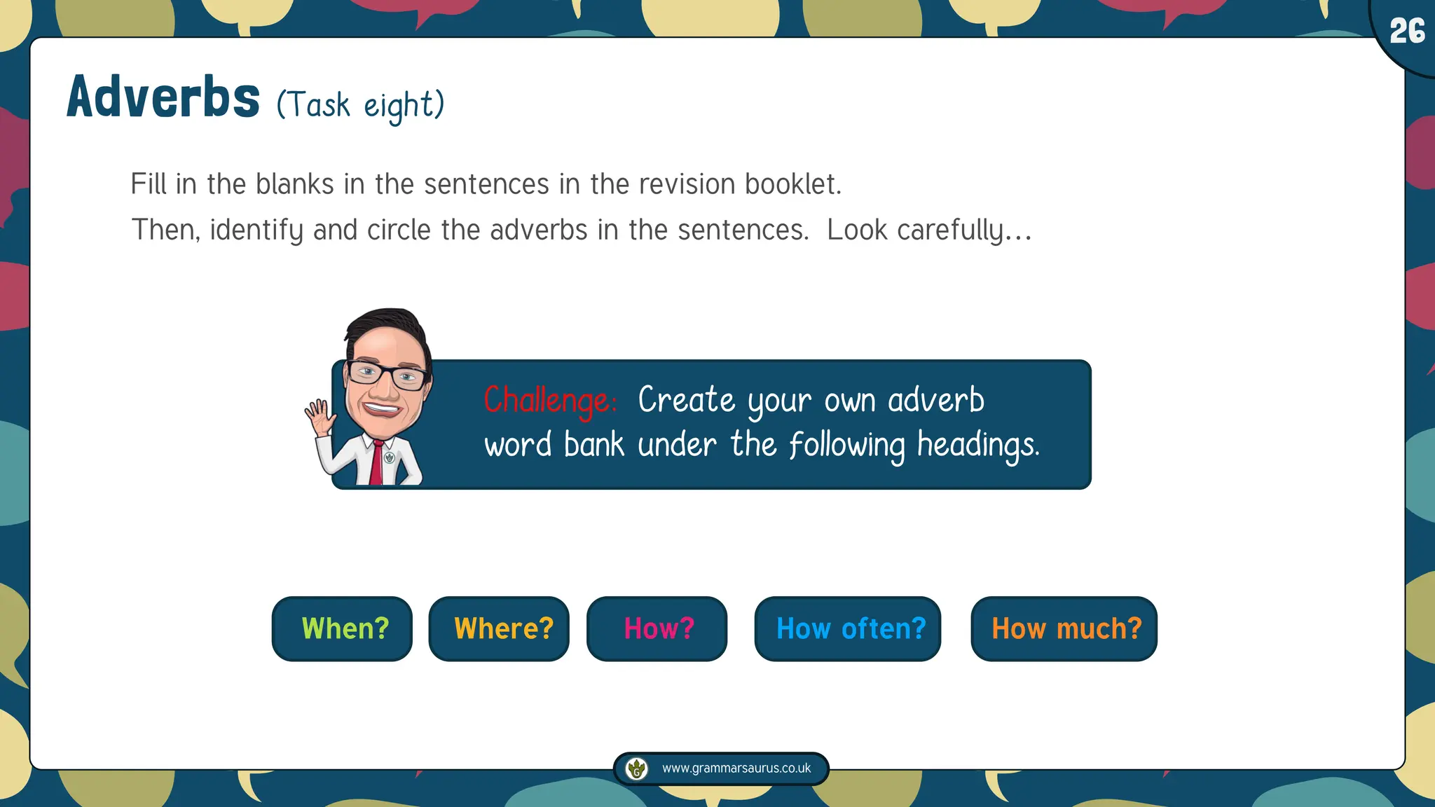 www.grammarsaurus.co.uk
1
26
Adverbs (Task eight)
Fill in the blanks in the sentences in the revision booklet.
Then, identify and circle the adverbs in the sentences. Look carefully…
Challenge: Create your own adverb
word bank under the following headings.
When? Where? How? How often? How much?
 