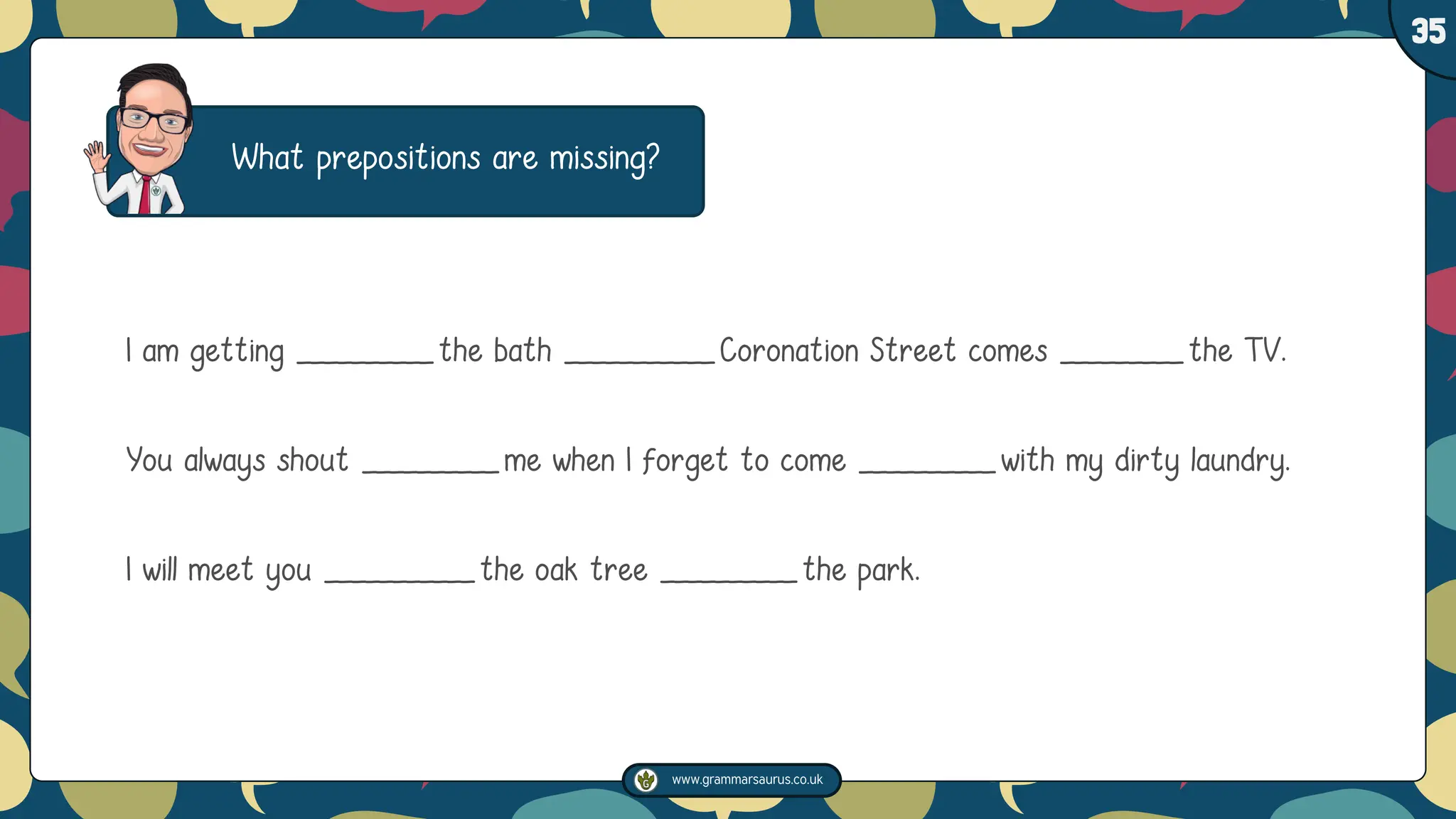 www.grammarsaurus.co.uk
1
35
What prepositions are missing?
I am getting __________the bath ___________Coronation Street comes _________the TV.
You always shout __________me when I forget to come __________with my dirty laundry.
I will meet you ___________the oak tree __________the park.
 