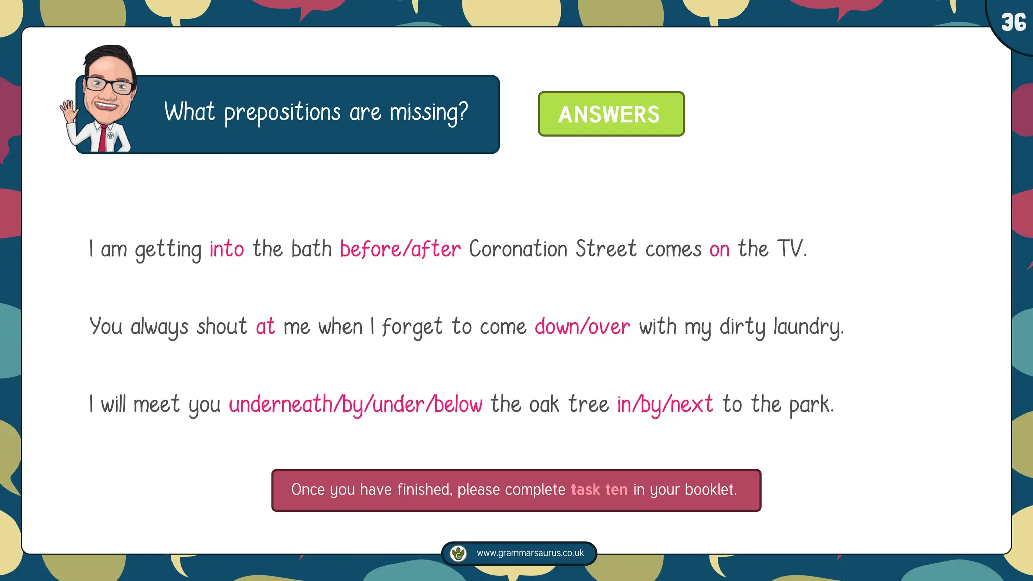 www.grammarsaurus.co.uk
1
36
What prepositions are missing?
I am getting into the bath before/after Coronation Street comes on the TV.
You always shout at me when I forget to come down/over with my dirty laundry.
I will meet you underneath/by/under/below the oak tree in/by/next to the park.
ANSWERS
Once you have finished, please complete task ten in your booklet.
 