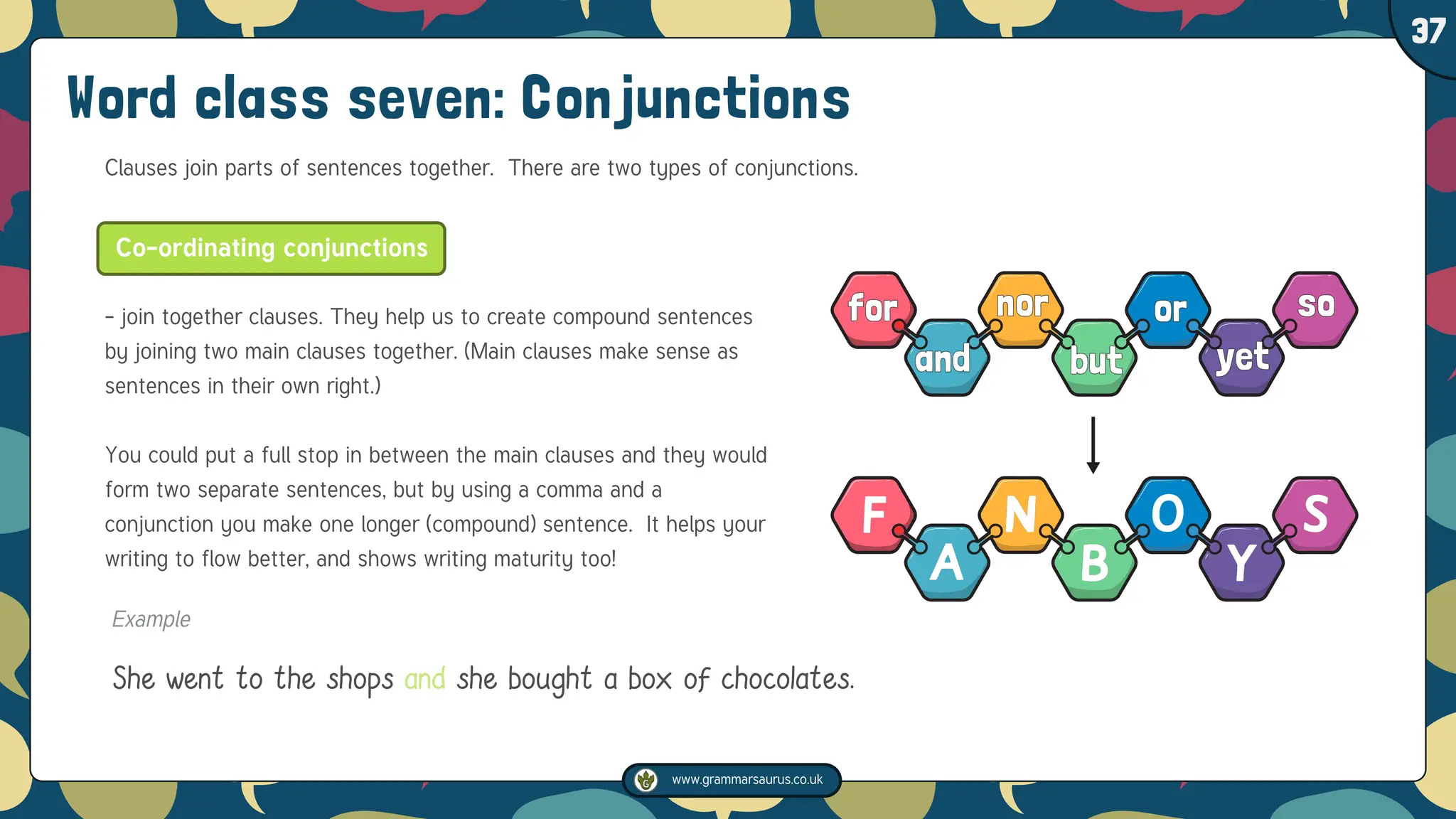 www.grammarsaurus.co.uk
1
37
Word class seven: Conjunctions
Clauses join parts of sentences together. There are two types of conjunctions.
- join together clauses. They help us to create compound sentences
by joining two main clauses together. (Main clauses make sense as
sentences in their own right.)
You could put a full stop in between the main clauses and they would
form two separate sentences, but by using a comma and a
conjunction you make one longer (compound) sentence. It helps your
writing to flow better, and shows writing maturity too!
Co-ordinating conjunctions
Example
She went to the shops and she bought a box of chocolates.
 