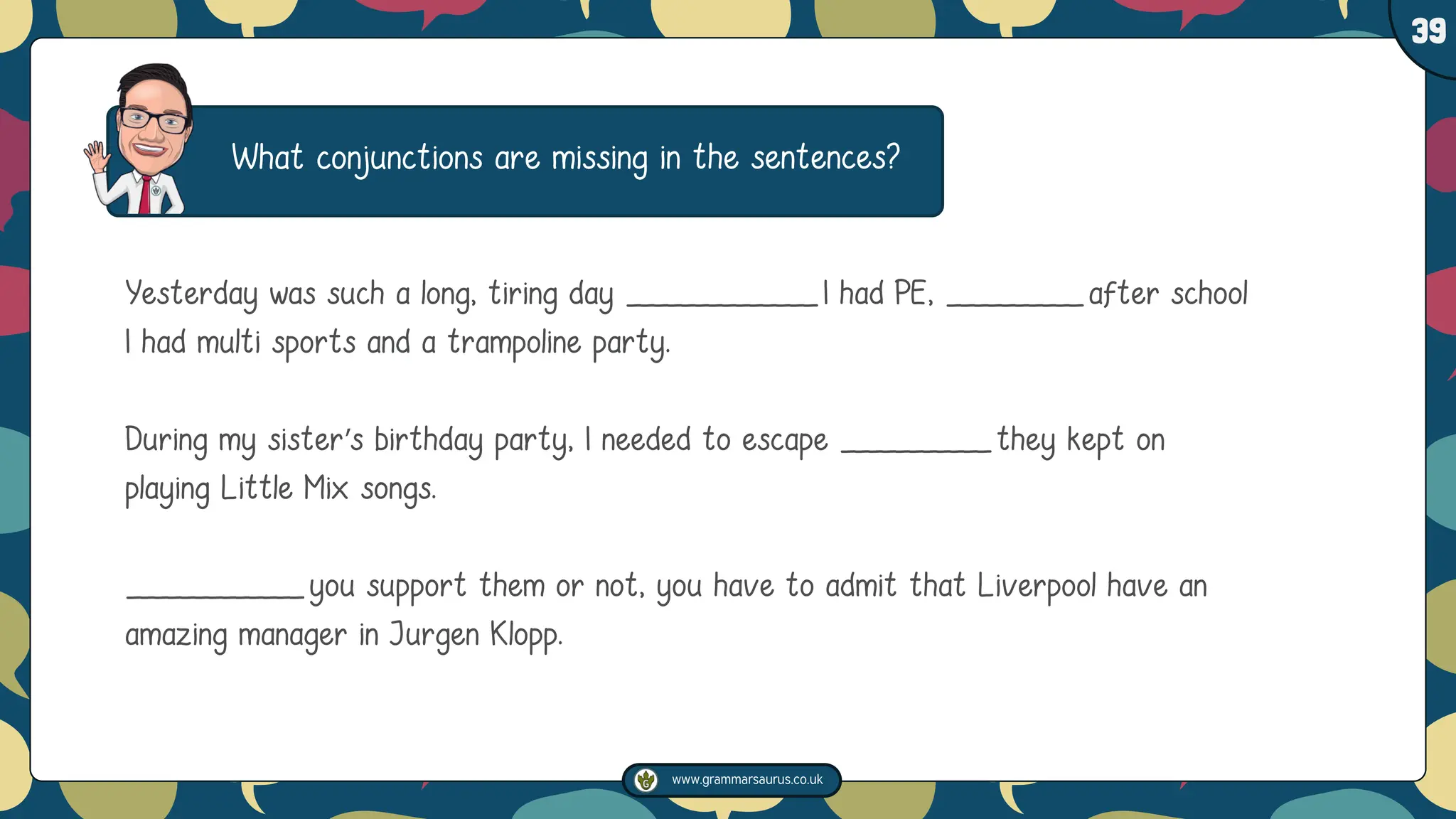www.grammarsaurus.co.uk
1
39
What conjunctions are missing in the sentences?
Yesterday was such a long, tiring day ______________I had PE, __________after school
I had multi sports and a trampoline party.
During my sister’s birthday party, I needed to escape ___________they kept on
playing Little Mix songs.
_____________you support them or not, you have to admit that Liverpool have an
amazing manager in Jurgen Klopp.
 
