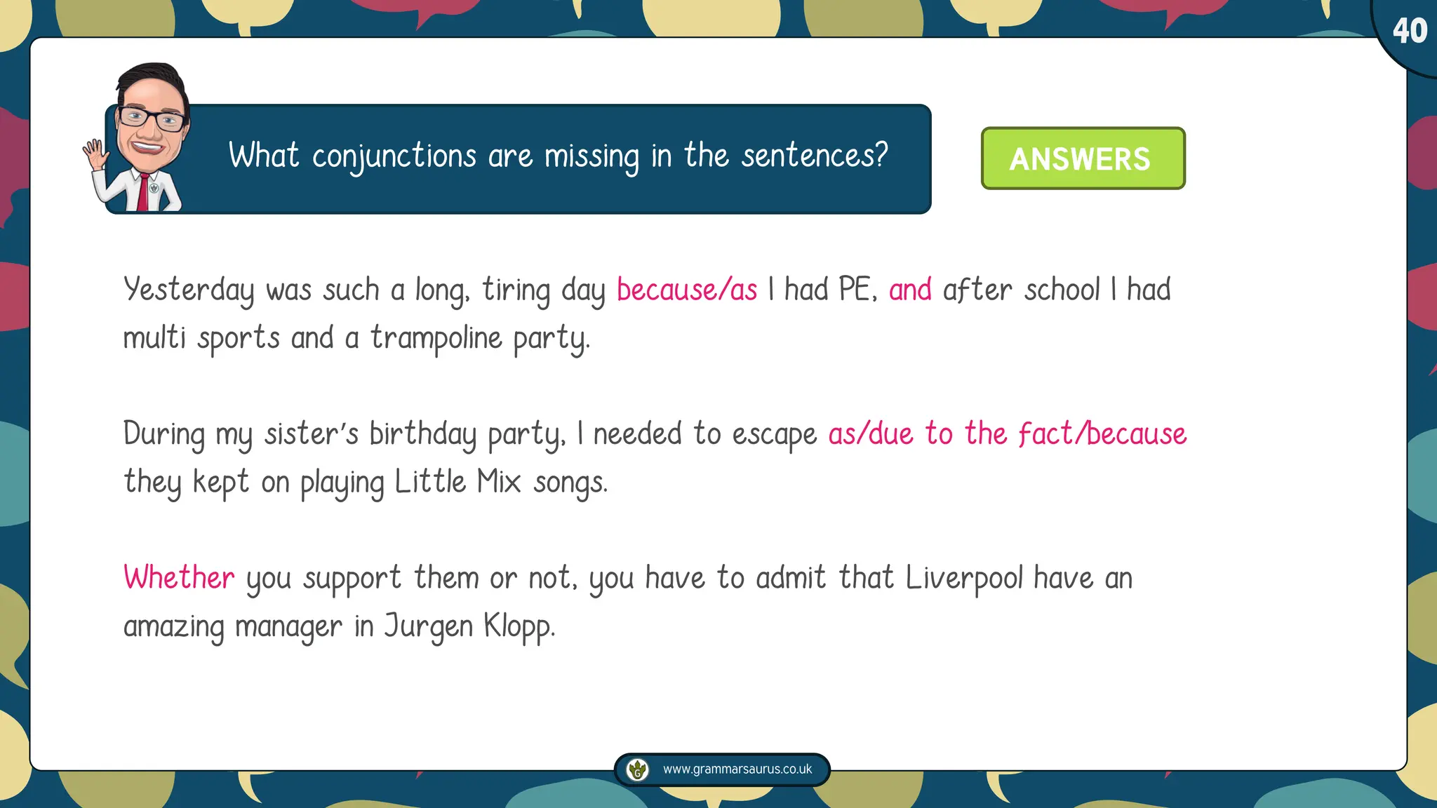 www.grammarsaurus.co.uk
1
40
What conjunctions are missing in the sentences?
Yesterday was such a long, tiring day because/as I had PE, and after school I had
multi sports and a trampoline party.
During my sister’s birthday party, I needed to escape as/due to the fact/because
they kept on playing Little Mix songs.
Whether you support them or not, you have to admit that Liverpool have an
amazing manager in Jurgen Klopp.
ANSWERS
 