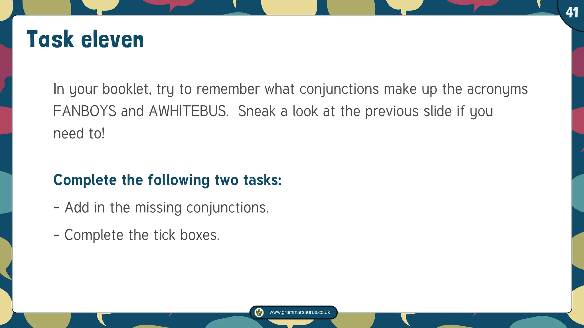 www.grammarsaurus.co.uk
1
41
Task eleven
In your booklet, try to remember what conjunctions make up the acronyms
FANBOYS and AWHITEBUS. Sneak a look at the previous slide if you
need to!
Complete the following two tasks:
- Add in the missing conjunctions.
- Complete the tick boxes.
 