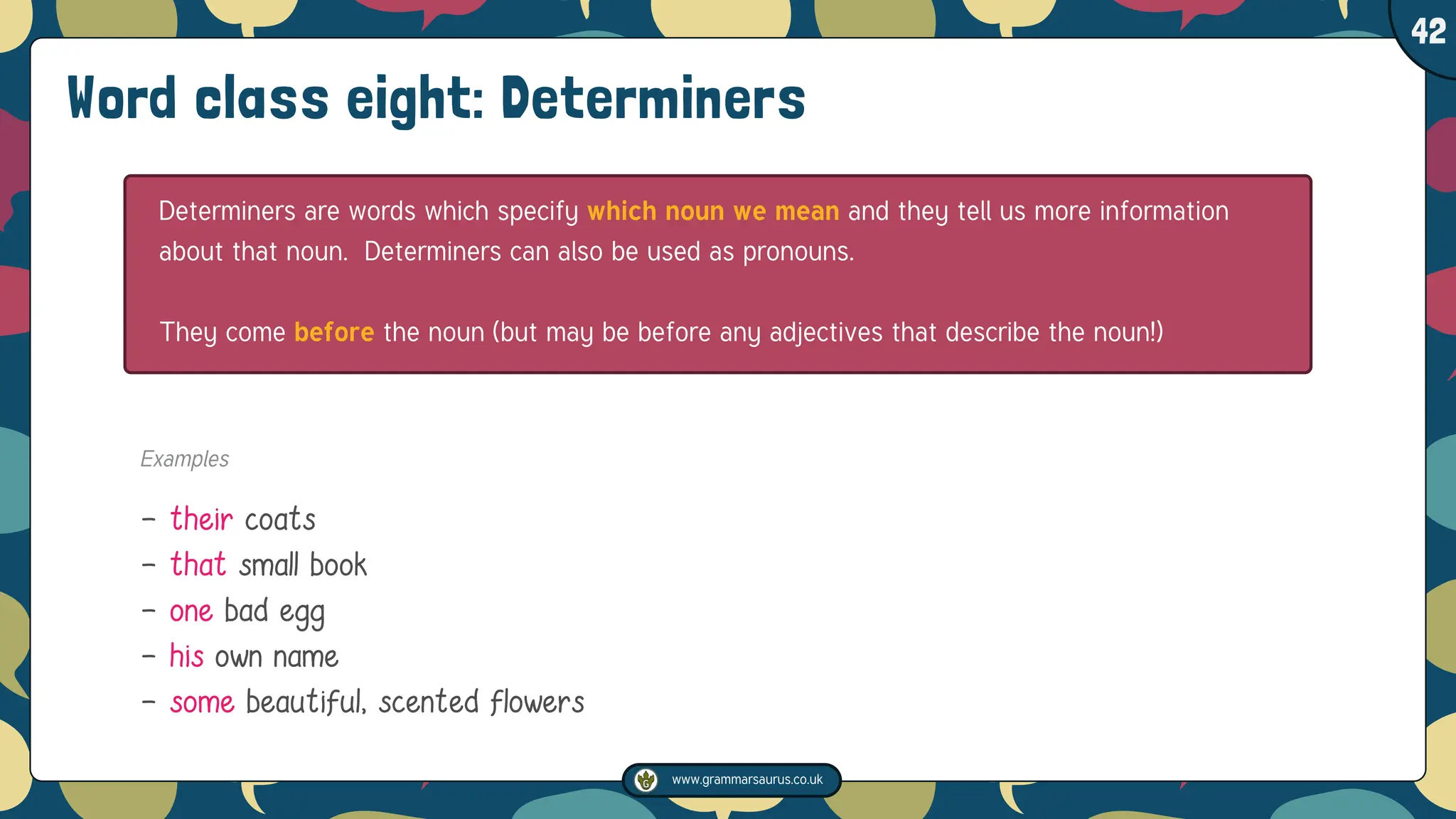 www.grammarsaurus.co.uk
1
42
Word class eight: Determiners
Determiners are words which specify which noun we mean and they tell us more information
about that noun. Determiners can also be used as pronouns.
They come before the noun (but may be before any adjectives that describe the noun!)
Examples
- their coats
- that small book
- one bad egg
- his own name
- some beautiful, scented flowers
 