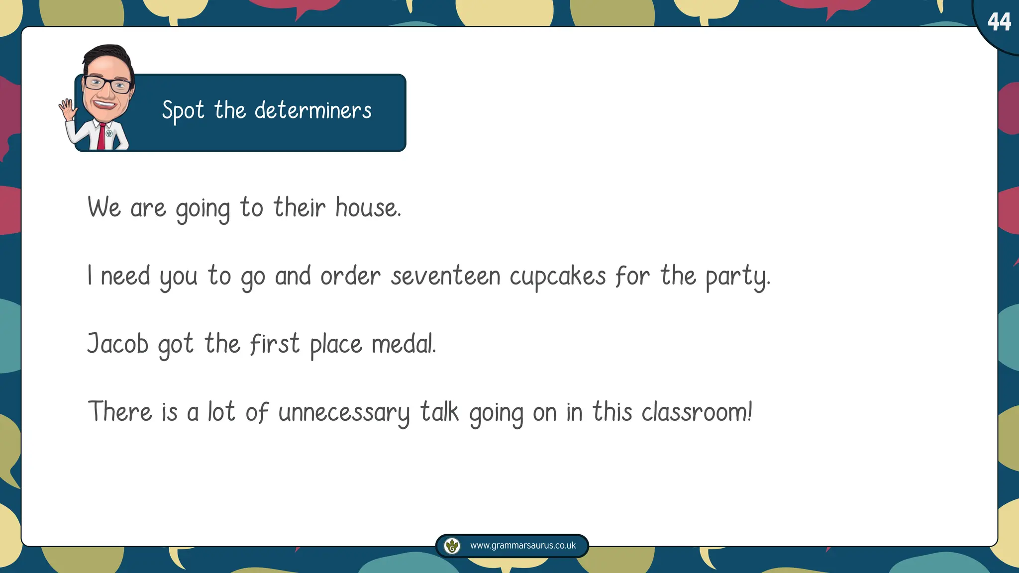 www.grammarsaurus.co.uk
1
44
Spot the determiners
We are going to their house.
I need you to go and order seventeen cupcakes for the party.
Jacob got the first place medal.
There is a lot of unnecessary talk going on in this classroom!
 
