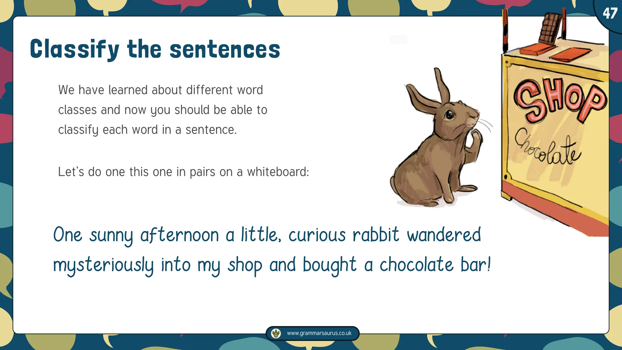 www.grammarsaurus.co.uk
1
47
One sunny afternoon a little, curious rabbit wandered
mysteriously into my shop and bought a chocolate bar!
Classify the sentences
We have learned about different word
classes and now you should be able to
classify each word in a sentence.
Let’s do one this one in pairs on a whiteboard:
 