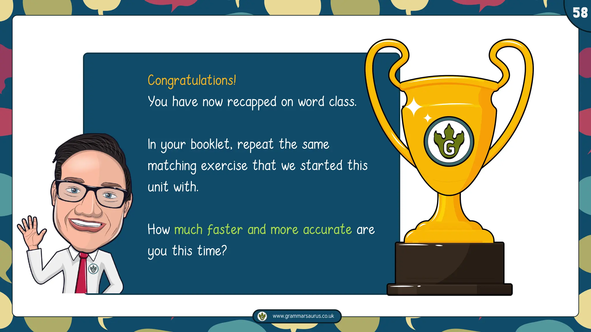 www.grammarsaurus.co.uk
1
58
Congratulations! ��
You have now recapped on word class.��
In your booklet, repeat the same
matching exercise that we started this
unit with. ��
How much faster and more accurate are
you this time?��
 