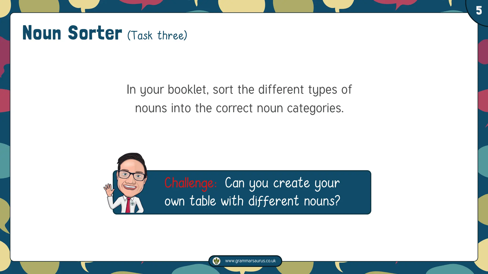 www.grammarsaurus.co.uk
1
5
In your booklet, sort the different types of
nouns into the correct noun categories.
Challenge: Can you create your
own table with different nouns?
Noun Sorter (Task three)
 