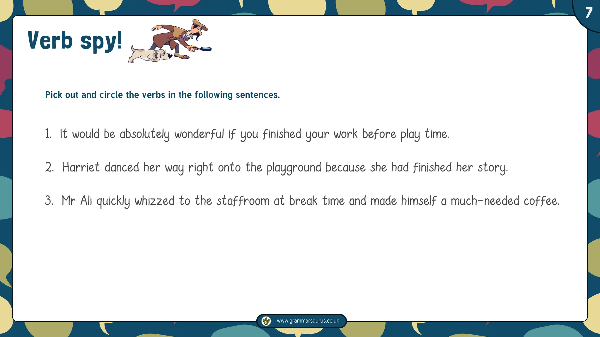 www.grammarsaurus.co.uk
1
7
Verb spy!
Pick out and circle the verbs in the following sentences.
1. It would be absolutely wonderful if you finished your work before play time.
2. Harriet danced her way right onto the playground because she had finished her story.
3. Mr Ali quickly whizzed to the staffroom at break time and made himself a much-needed coffee.
 
