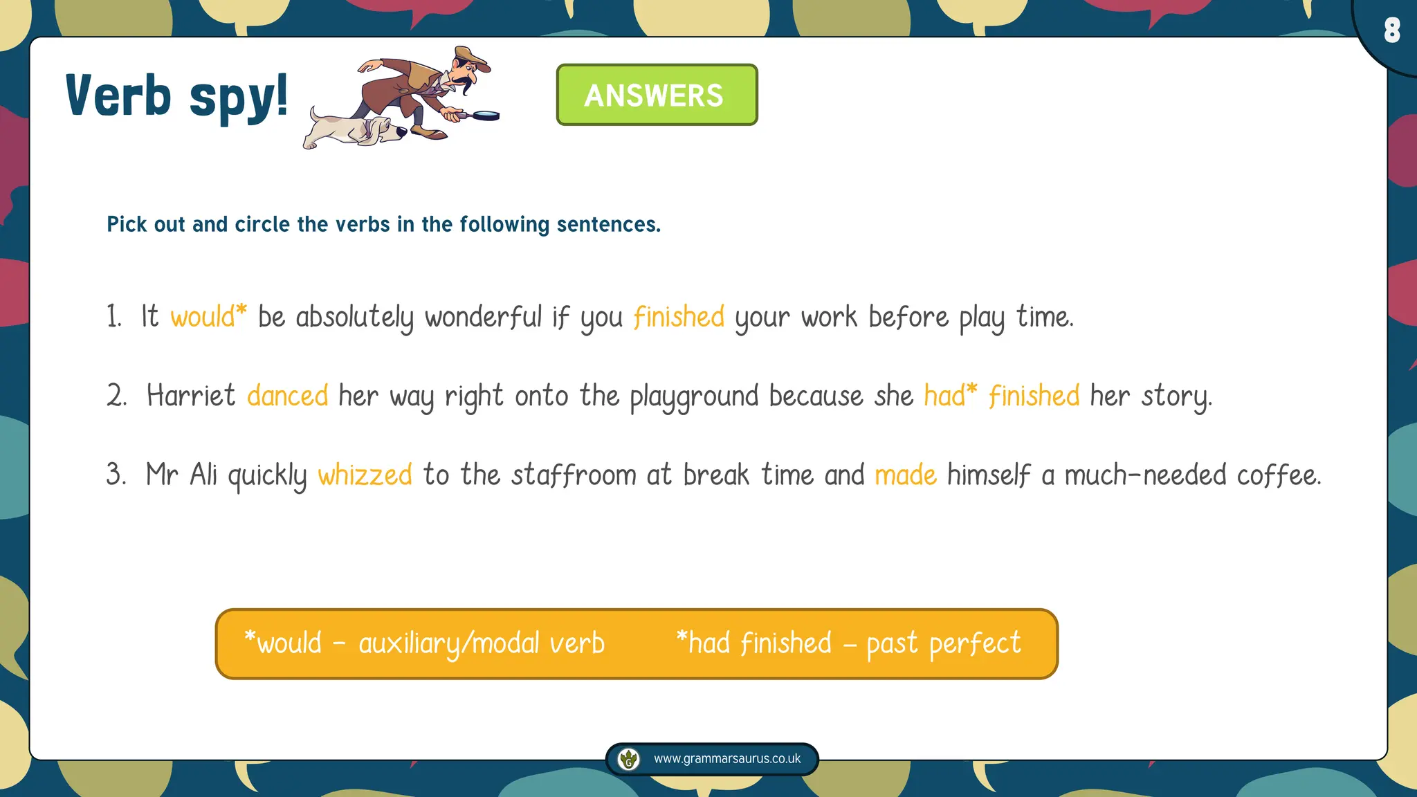 www.grammarsaurus.co.uk
1
8
Pick out and circle the verbs in the following sentences.
1. It would* be absolutely wonderful if you finished your work before play time.
2. Harriet danced her way right onto the playground because she had* finished her story.
3. Mr Ali quickly whizzed to the staffroom at break time and made himself a much-needed coffee.
*would - auxiliary/modal verb *had finished – past perfect
ANSWERS
Verb spy!
 