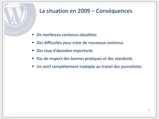 La situation en 2009 – Conséquences


 De nombreux contenus obsolètes
 Des difficultés pour créer de nouveaux contenus
 Des taux d’abandon importants
 Pas de respect des bonnes pratiques et des standards
 Un outil complétement inadapté au travail des journalistes




                                                               9
 
