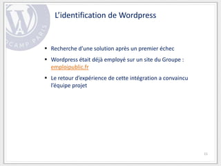 L’identification de Wordpress


 Recherche d’une solution après un premier échec
 Wordpress était déjà employé sur un site du Groupe :
  emploipublic.fr
 Le retour d’expérience de cette intégration a convaincu
  l’équipe projet




                                                            11
 