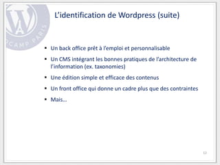 L’identification de Wordpress (suite)


 Un back office prêt à l’emploi et personnalisable
 Un CMS intégrant les bonnes pratiques de l’architecture de
  l’information (ex. taxonomies)
 Une édition simple et efficace des contenus
 Un front office qui donne un cadre plus que des contraintes
 Mais…




                                                                12
 