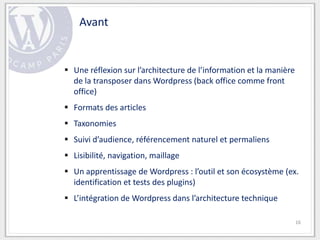 Avant


 Une réflexion sur l’architecture de l’information et la manière
  de la transposer dans Wordpress (back office comme front
  office)
 Formats des articles
 Taxonomies
 Suivi d’audience, référencement naturel et permaliens
 Lisibilité, navigation, maillage
 Un apprentissage de Wordpress : l’outil et son écosystème (ex.
  identification et tests des plugins)
 L’intégration de Wordpress dans l’architecture technique

                                                                    16
 