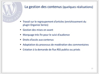 La gestion des contenus (quelques réalisations)


 Travail sur le regroupement d’articles (enrichissement du
  plugin Organize Series)
 Gestion des mises en avant
 Marquage très fin pour le suivi d’audience
 Droits d’accès aux contenus
 Adaptation du processus de modération des commentaires
 Création à la demande de flux RSS publics ou privés




                                                              27
 