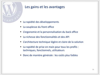 Les gains et les avantages


 La rapidité des développements
 La souplesse du front office
 L’ergonomie et la personnalisation du back office
 La richesse des fonctionnalités et des API
 L’architecture technique légère et claire de la solution
 La rapidité de prise en main pour tous les profils :
  techniques, fonctionnels, utilisateurs
 Donc de manière générale : les coûts plus faibles



                                                             36
 