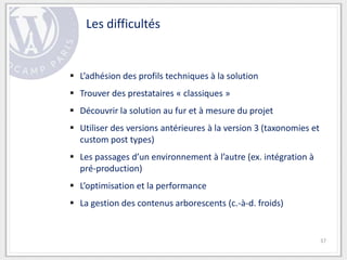 Les difficultés


 L’adhésion des profils techniques à la solution
 Trouver des prestataires « classiques »
 Découvrir la solution au fur et à mesure du projet
 Utiliser des versions antérieures à la version 3 (taxonomies et
  custom post types)
 Les passages d’un environnement à l’autre (ex. intégration à
  pré-production)
 L’optimisation et la performance
 La gestion des contenus arborescents (c.-à-d. froids)


                                                                    37
 