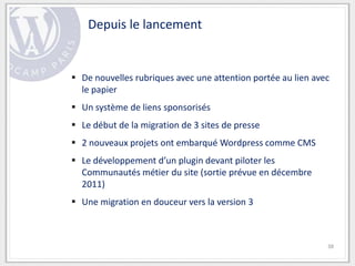 Depuis le lancement


 De nouvelles rubriques avec une attention portée au lien avec
  le papier
 Un système de liens sponsorisés
 Le début de la migration de 3 sites de presse
 2 nouveaux projets ont embarqué Wordpress comme CMS
 Le développement d’un plugin devant piloter les
  Communautés métier du site (sortie prévue en décembre
  2011)
 Une migration en douceur vers la version 3



                                                              38
 