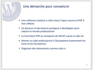 Une démarche pour convaincre


 Une méfiance similaire à celle envers l’open source et PHP à
  leurs débuts
 Un discours et des bonnes pratiques à développer pour
  séduire le monde professionnel
 Le livre blanc PHP en entreprise de l’AFUP a joué un rôle clé
 Donner un côté professionnel à l’écosystème (notamment les
  livres et les formations)
 Organiser des événements comme celui-ci




                                                                  42
 