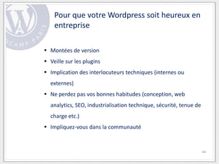 Pour que votre Wordpress soit heureux en
    entreprise

 Montées de version
 Veille sur les plugins
 Implication des interlocuteurs techniques (internes ou
  externes)
 Ne perdez pas vos bonnes habitudes (conception, web
  analytics, SEO, industrialisation technique, sécurité, tenue de
  charge etc.)
 Impliquez-vous dans la communauté


                                                                    44
 